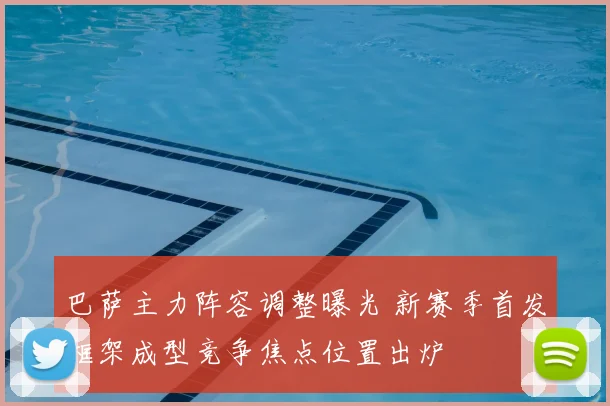 巴萨主力阵容调整曝光 新赛季首发框架成型竞争焦点位置出炉