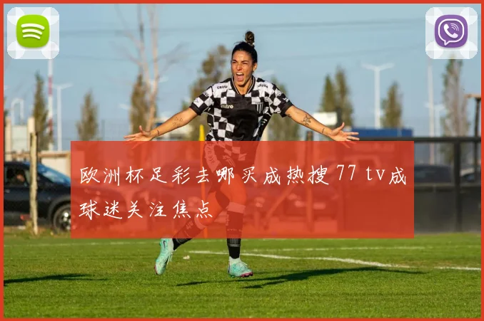 欧洲杯足彩去哪买成热搜 77 tv成球迷关注焦点