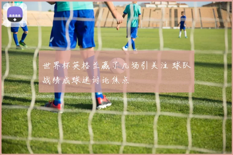 世界杯英格兰赢了几场引关注 球队战绩成球迷讨论焦点