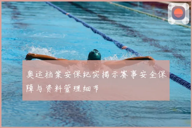奥运档案安保纪实揭示赛事安全保障与资料管理细节