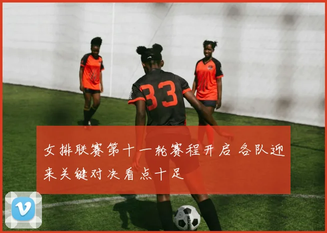 女排联赛第十一轮赛程开启 各队迎来关键对决看点十足