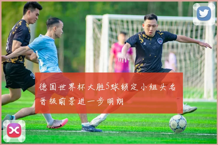 德国世界杯大胜5球锁定小组头名 晋级前景进一步明朗