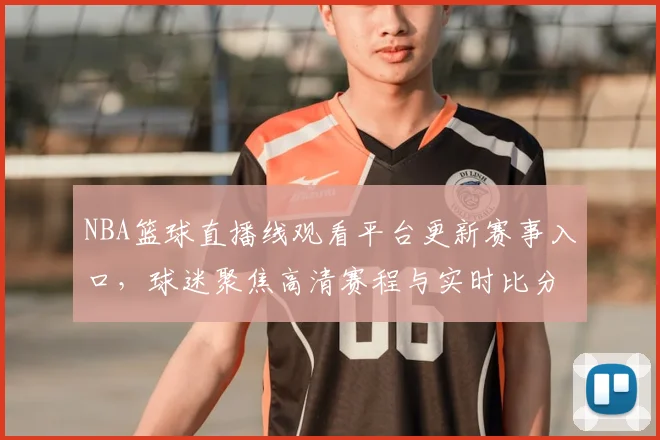 NBA篮球直播线观看平台更新赛事入口，球迷聚焦高清赛程与实时比分服务