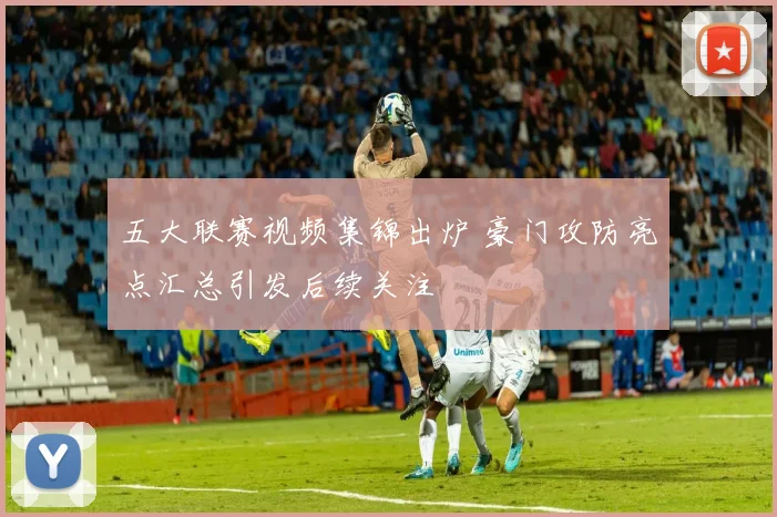 五大联赛视频集锦出炉 豪门攻防亮点汇总引发后续关注