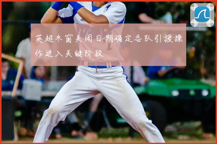 英超冬窗关闭日期确定各队引援操作进入关键阶段