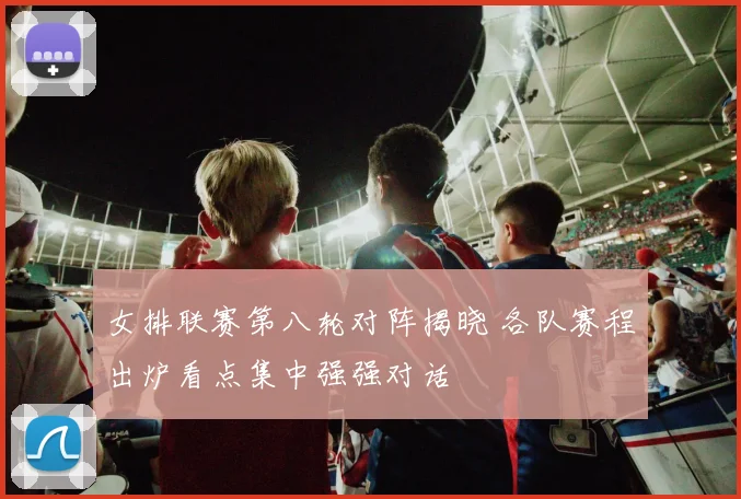 女排联赛第八轮对阵揭晓 各队赛程出炉看点集中强强对话