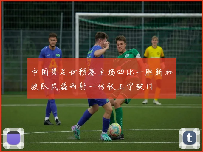 中国男足世预赛主场四比一胜新加坡队武磊两射一传张玉宁破门