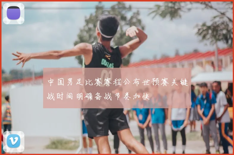 中国男足比赛赛程公布世预赛关键战时间明确备战节奏加快
