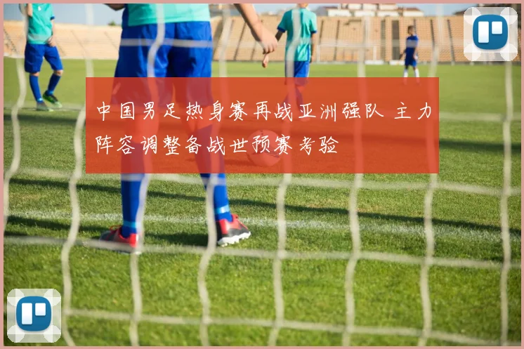 中国男足热身赛再战亚洲强队 主力阵容调整备战世预赛考验
