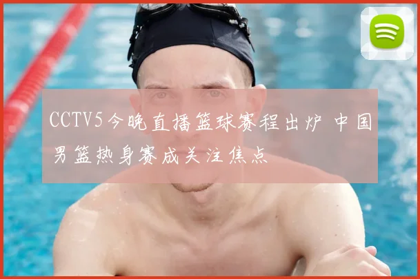 CCTV5今晚直播篮球赛程出炉 中国男篮热身赛成关注焦点