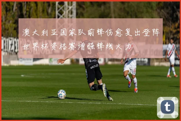 澳大利亚国家队前锋伤愈复出登阵世界杯资格赛增强锋线火力