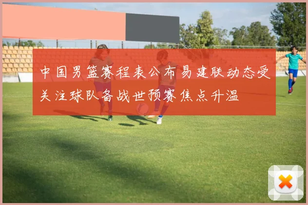 中国男篮赛程表公布易建联动态受关注球队备战世预赛焦点升温