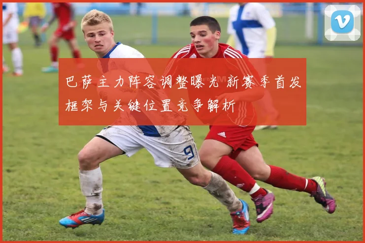 巴萨主力阵容调整曝光 新赛季首发框架与关键位置竞争解析