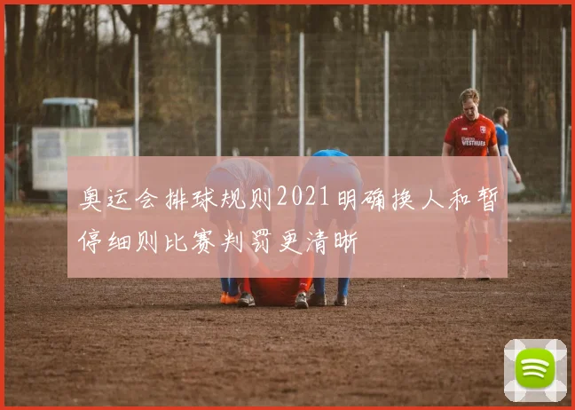 奥运会排球规则2021明确换人和暂停细则比赛判罚更清晰