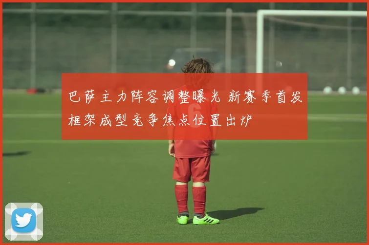 巴萨主力阵容调整曝光 新赛季首发框架成型竞争焦点位置出炉