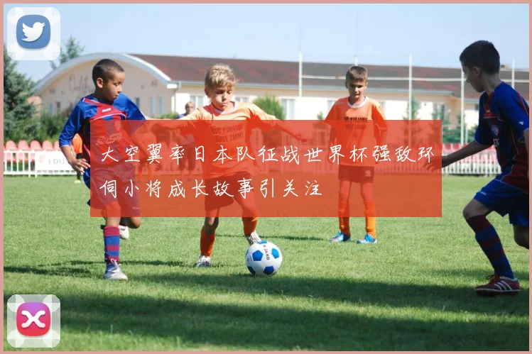 大空翼率日本队征战世界杯强敌环伺小将成长故事引关注