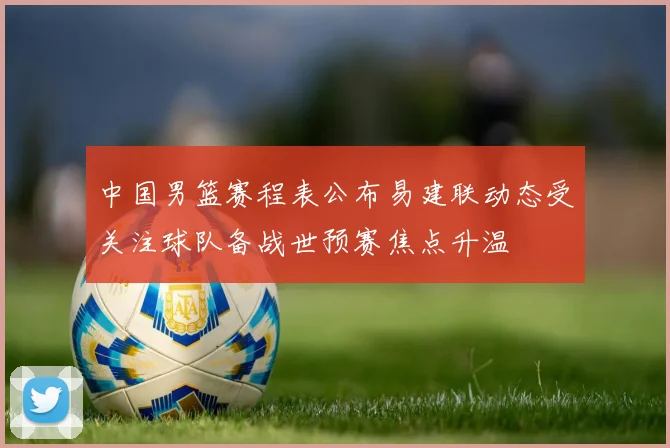 中国男篮赛程表公布易建联动态受关注球队备战世预赛焦点升温