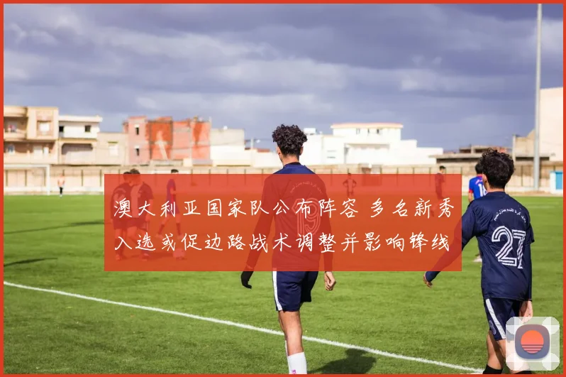 澳大利亚国家队公布阵容 多名新秀入选或促边路战术调整并影响锋线组合