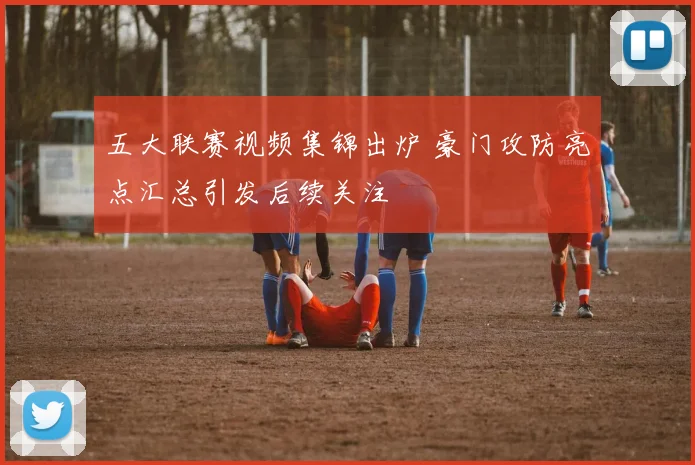 五大联赛视频集锦出炉 豪门攻防亮点汇总引发后续关注