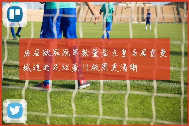 历届欧冠冠军数量盘点皇马居首曼城追赶足坛豪门版图更清晰